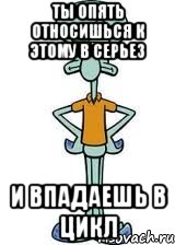 ты опять относишься к этому в серьез и впадаешь в цикл, Мем Сквидвард в полный рост