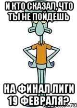 И КТО СКАЗАЛ, ЧТО ТЫ НЕ ПОЙДЕШЬ НА ФИНАЛ ЛИГИ 19 ФЕВРАЛЯ?, Мем Сквидвард в полный рост