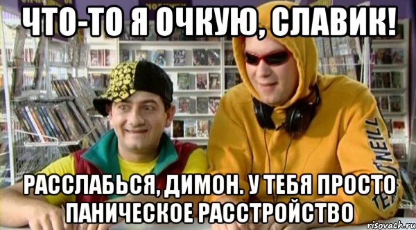 Что-то я очкую, Славик! Расслабься, Димон. у тебя просто паническое расстройство