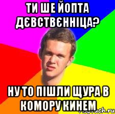 ти ше йопта дєвствєнніца? ну то пішли щура в комору кинем