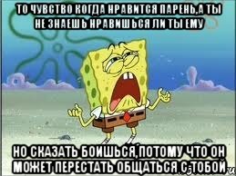 то чувство когда нравится парень,а ты не знаешь нравишься ли ты ему но сказать боишься,потому что он может перестать общаться с тобой, Мем Спанч Боб плачет