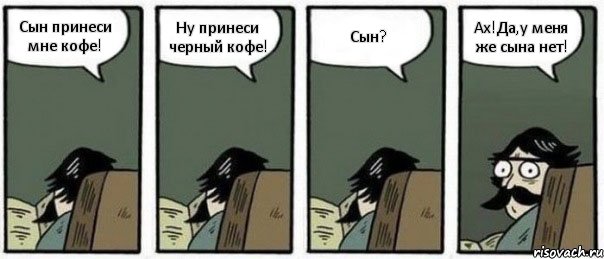 Сын принеси мне кофе! Ну принеси черный кофе! Сын? Ах!Да,у меня же сына нет!