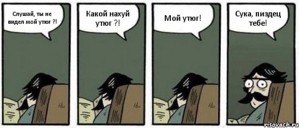 Слушай, ты не видел мой утюг ?! Какой нахуй утюг ?! Мой утюг! Сука, пиздец тебе!