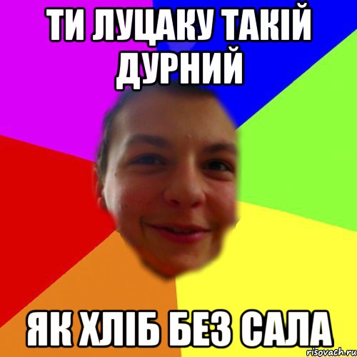 ти луцаку такій дурний як хліб без сала