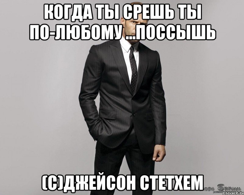 Когда ты срешь Ты по-любому ...поссышь (с)Джейсон Стетхем