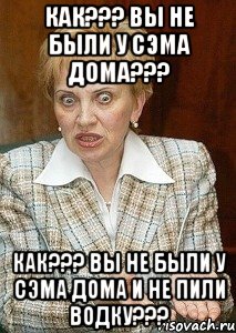 Как??? Вы не были у Сэма дома??? Как??? Вы не были у Сэма дома и не пили водку???