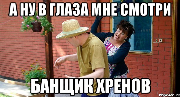 А ну в глаза мне смотри Банщик хренов