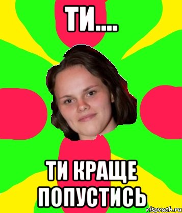 Ти.... ти краще попустись