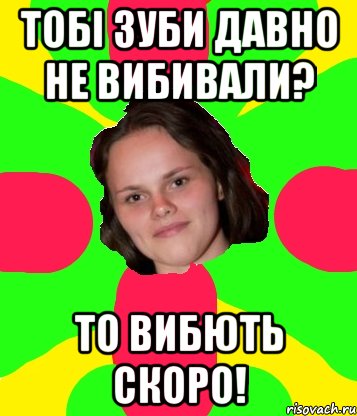 тобі зуби давно не вибивали? то вибють скоро!