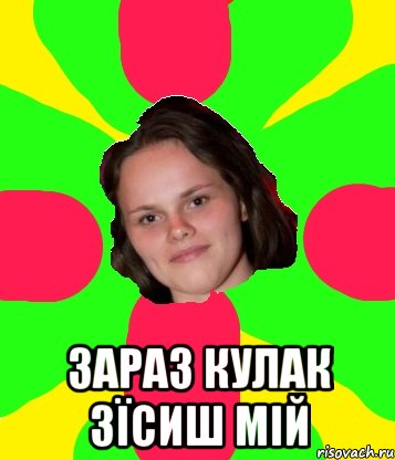  зараз кулак зїсиш мій