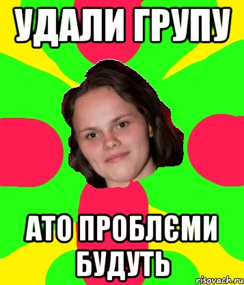 удали групу ато проблєми будуть