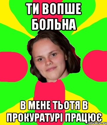 ти вопше больна в мене тьотя в прокуратурі працює