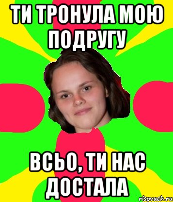 ти тронула мою подругу всьо, ти нас достала