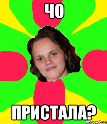 чо пристала?