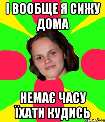 і вообще я сижу дома немає часу їхати кудись