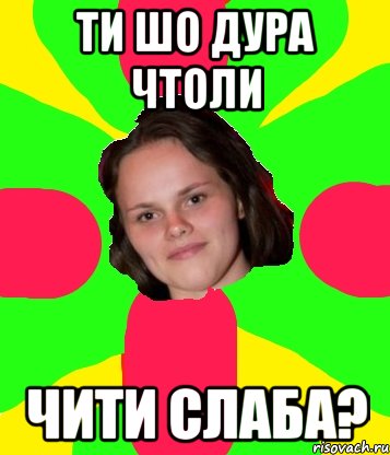 ти шо дура чтоли чити слаба?
