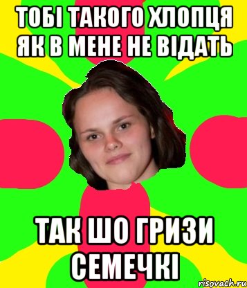 тобі такого хлопця як в мене не відать так шо гризи семечкі