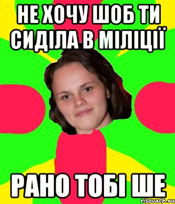 не хочу шоб ти сиділа в міліції рано тобі ше