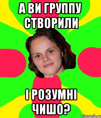 А ви группу створили і розумні чишо?