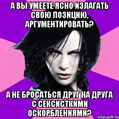 А ВЫ УМЕЕТЕ ЯСНО ИЗЛАГАТЬ СВОЮ ПОЗИЦИЮ, АРГУМЕНТИРОВАТЬ? А НЕ БРОСАТЬСЯ ДРУГ НА ДРУГА С СЕКСИСТКИМИ ОСКОРБЛЕНИЯМИ?