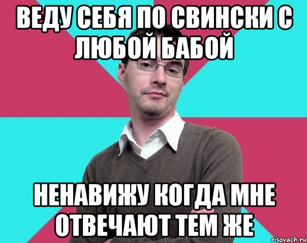 Веду себя по свински с любой бабой Ненавижу когда мне отвечают тем же, Мем Типичный антифеминист лжеантисек