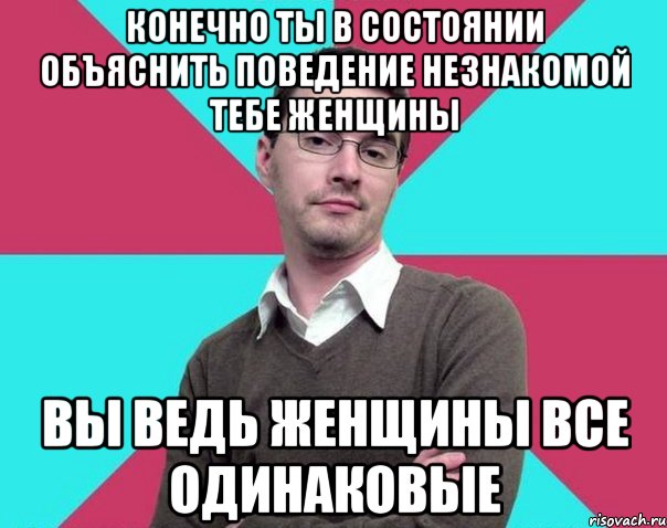 конечно ты в состоянии объяснить поведение незнакомой тебе женщины вы ведь женщины все одинаковые, Мем Типичный антифеминист лжеантисек