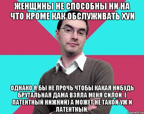 Женщины не способны ни на что кроме как обслуживать хуи Однако я бы не прочь чтобы какая нибудь брутальная дама взяла меня силой. ( латентный нижний) а может не такой уж и латентный., Мем Типичный антифеминист лжеантисек