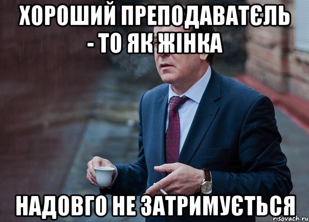 Хороший преподаватєль - то як жінка надовго не затримується