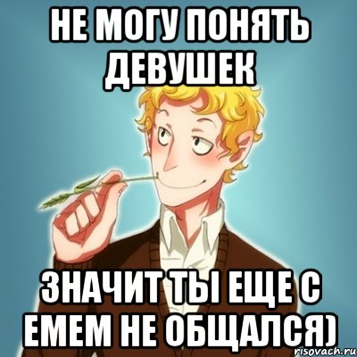 не могу понять девушек значит ты еще с Емем не общался)