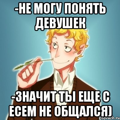 -не могу понять девушек -значит ты еще с Есем не общался)