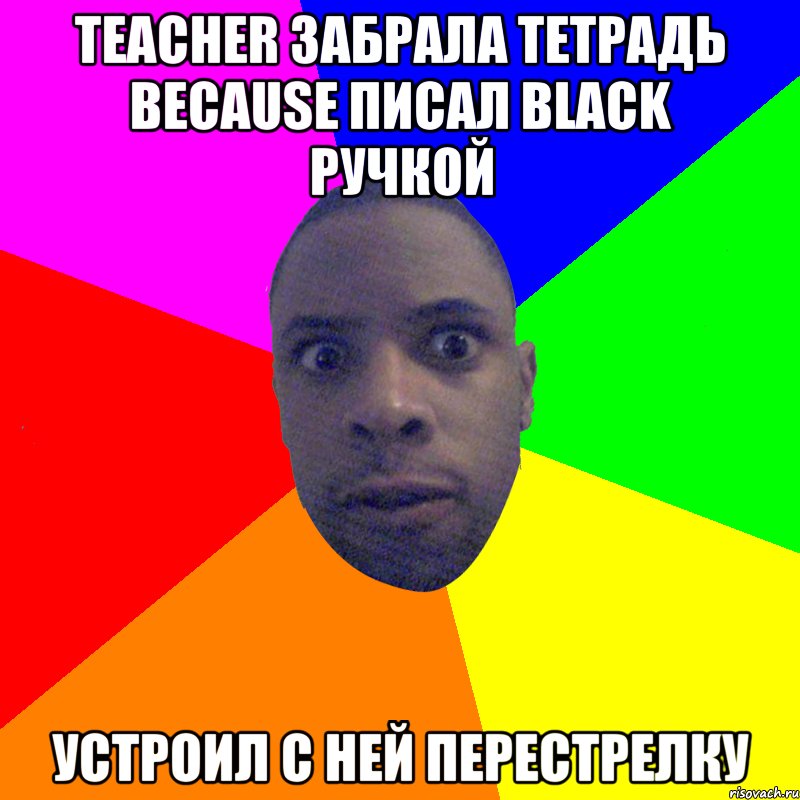 Teacher забрала тетрадь because писал black ручкой Устроил с ней перестрелку