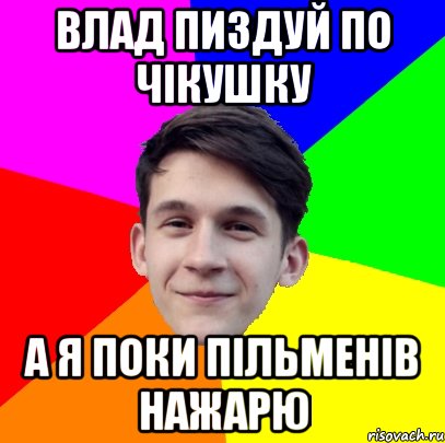 Влад пиздуй по чікушку А я поки пільменів нажарю