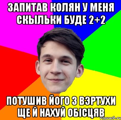 Запитав Колян у меня скыльки буде 2+2 потушив його з вэртухи ще й нахуй обісцяв