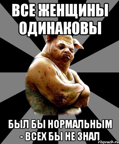 все женщины одинаковы был бы нормальным - всех бы не знал