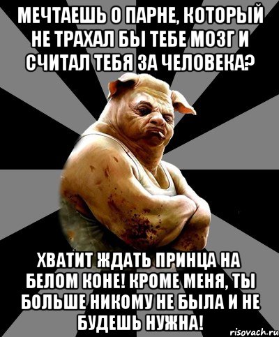 мечтаешь о парне, который не трахал бы тебе мозг и считал тебя за человека? хватит ждать принца на белом коне! кроме меня, ты больше никому не была и не будешь нужна!