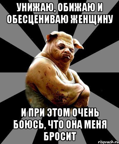 унижаю, обижаю и обесцениваю женщину и при этом очень боюсь, что она меня бросит