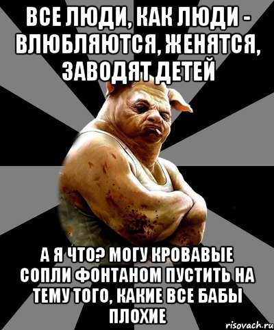 все люди, как люди - влюбляются, женятся, заводят детей а я что? могу кровавые сопли фонтаном пустить на тему того, какие все бабы плохие