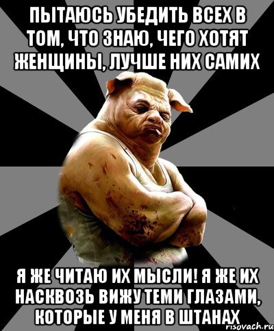 пытаюсь убедить всех в том, что знаю, чего хотят женщины, лучше них самих я же читаю их мысли! я же их насквозь вижу теми глазами, которые у меня в штанах