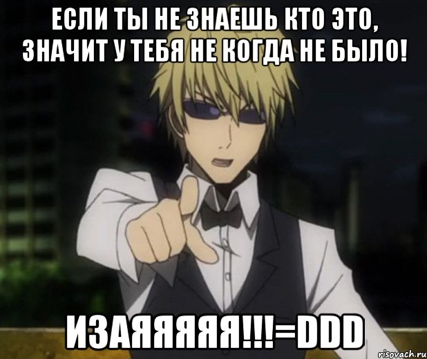Если ты не знаешь кто это, значит у тебя не когда не было! Изаяяяяя!!!=DDD
