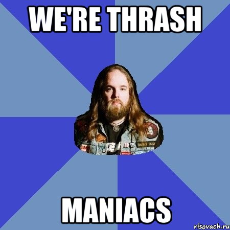 we're thrash maniacs