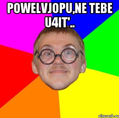 powelvjopu,ne tebe u4it'.. 