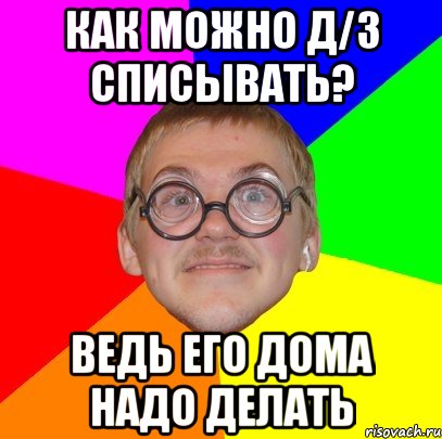 как можно д/з списывать? ведь его дома надо делать, Мем Типичный ботан