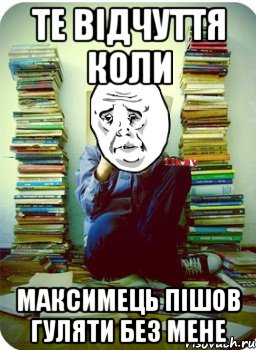 те відчуття коли максимець пішов гуляти без мене