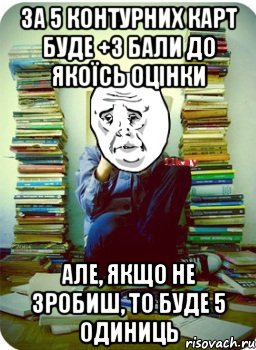 за 5 контурних карт буде +3 бали до якоїсь оцінки але, якщо не зробиш, то буде 5 одиниць