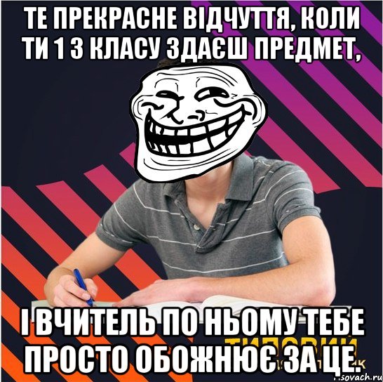 Те прекрасне відчуття, коли ти 1 з класу здаєш предмет, і вчитель по ньому тебе просто обожнює за це.