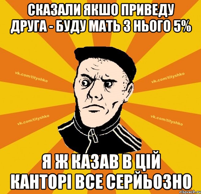 сказали якшо приведу друга - буду мать з нього 5% я ж казав в цій канторі все серйьозно
