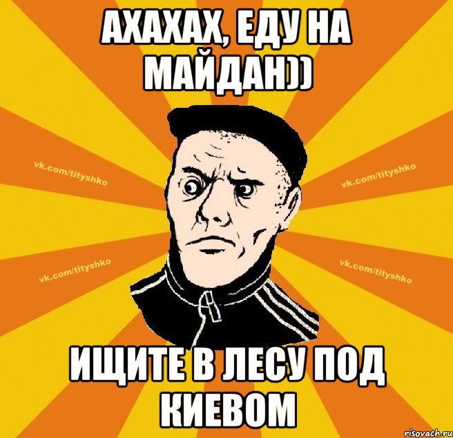 Ахахах, еду на майдан)) ищите в лесу под Киевом