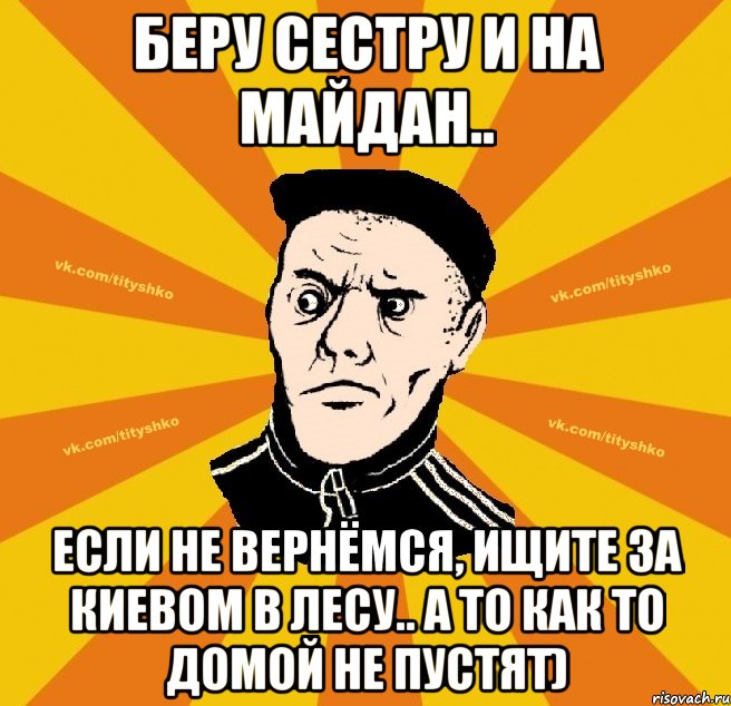 беру сестру и на майдан.. если не вернёмся, ищите за Киевом в лесу.. а то как то домой не пустят)