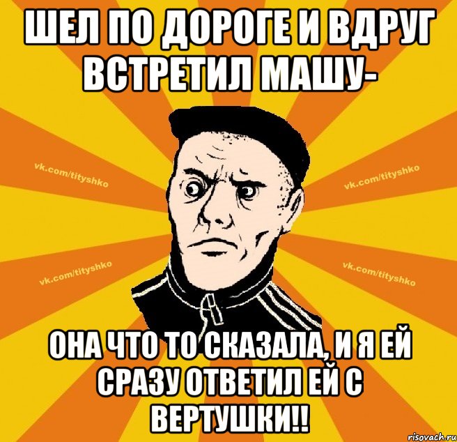 Шел по дороге и вдруг встретил Машу- она что то сказала, и я ей сразу ответил ей с вертушки!!