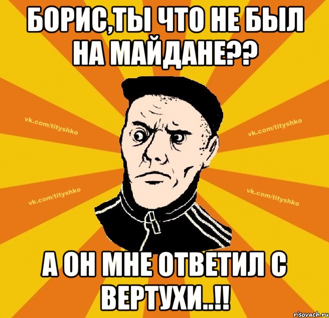 Борис,ты что не был на майдане?? а он мне ответил с вертухи..!!